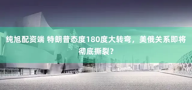 纯旭配资端 特朗普态度180度大转弯，美俄关系即将彻底撕裂？