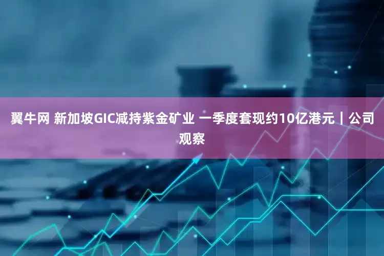 翼牛网 新加坡GIC减持紫金矿业 一季度套现约10亿港元｜公司观察