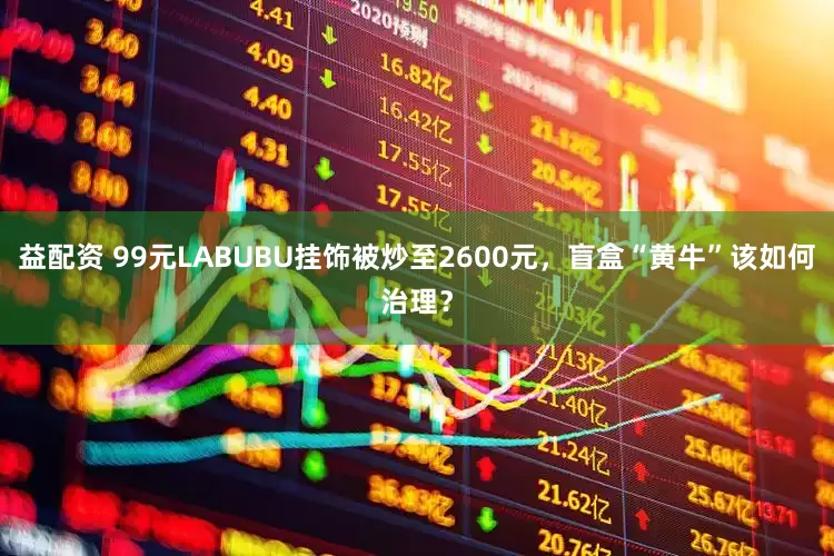 益配资 99元LABUBU挂饰被炒至2600元，盲盒“黄牛”该如何治理？