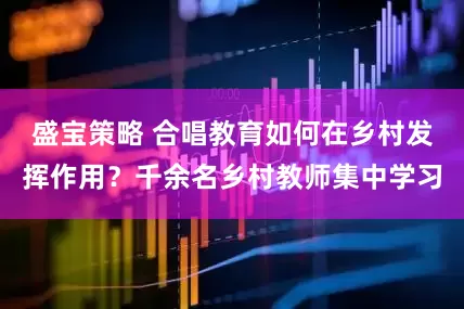 盛宝策略 合唱教育如何在乡村发挥作用？千余名乡村教师集中学习