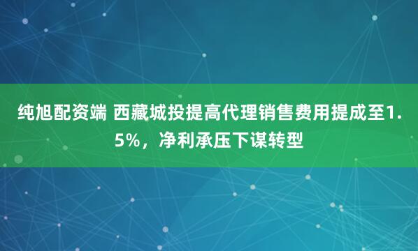 纯旭配资端 西藏城投提高代理销售费用提成至1.5%，净利承压下谋转型
