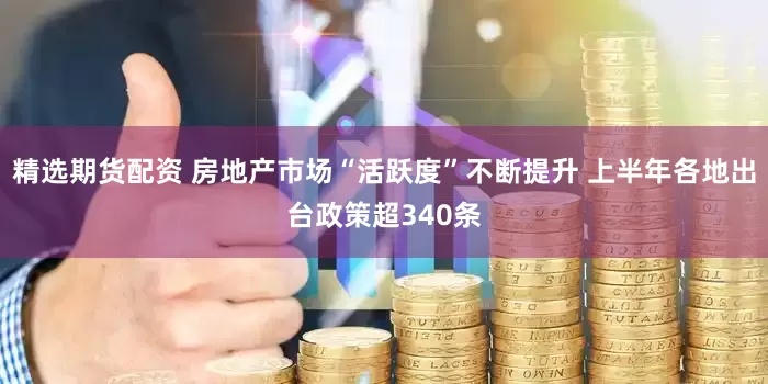 精选期货配资 房地产市场“活跃度”不断提升 上半年各地出台政策超340条