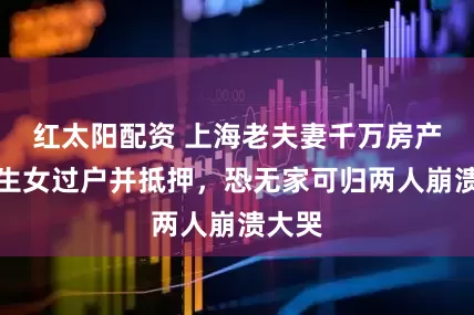 红太阳配资 上海老夫妻千万房产被独生女过户并抵押，恐无家可归两人崩溃大哭