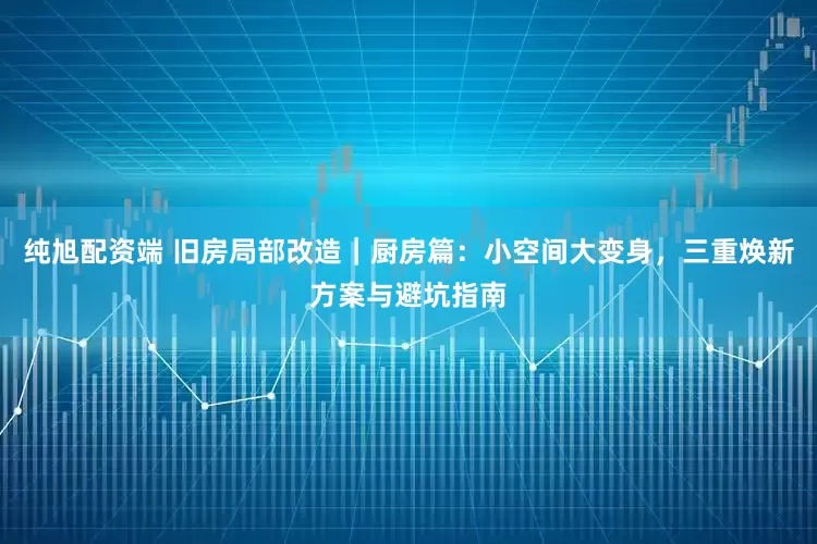 纯旭配资端 旧房局部改造|厨房篇:小空间大变身,三重焕新方案与避坑指南