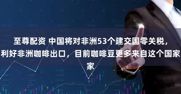 至尊配资 中国将对非洲53个建交国零关税，利好非洲咖啡出口，目前咖啡豆更多来自这个国家