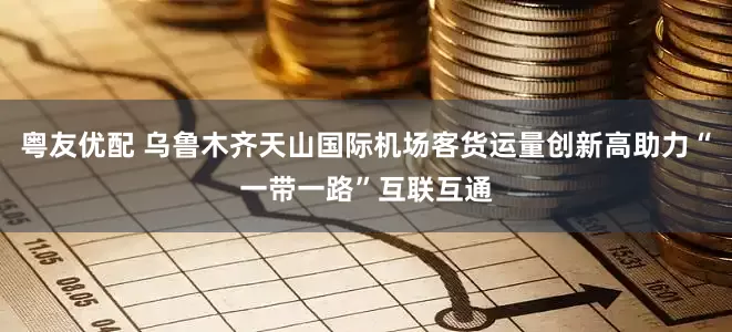 粤友优配 乌鲁木齐天山国际机场客货运量创新高助力“一带一路”互联互通