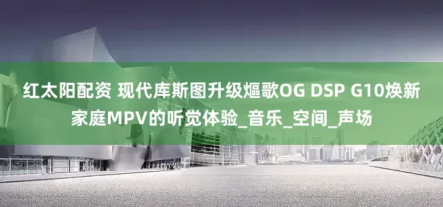 红太阳配资 现代库斯图升级熰歌OG DSP G10焕新家庭MPV的听觉体验_音乐_空间_声场
