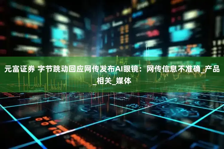 元富证券 字节跳动回应网传发布AI眼镜：网传信息不准确_产品_相关_媒体