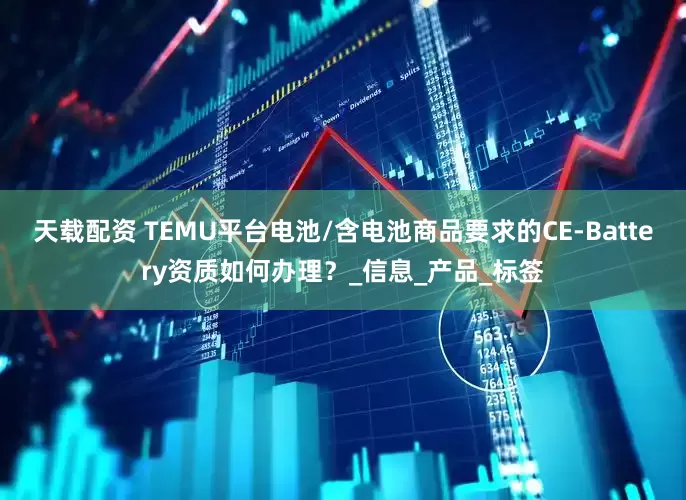 天载配资 TEMU平台电池/含电池商品要求的CE-Battery资质如何办理？_信息_产品_标签