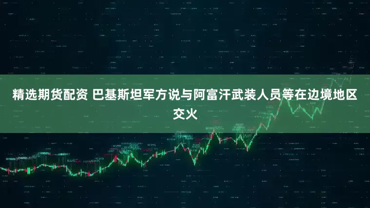 精选期货配资 巴基斯坦军方说与阿富汗武装人员等在边境地区交火