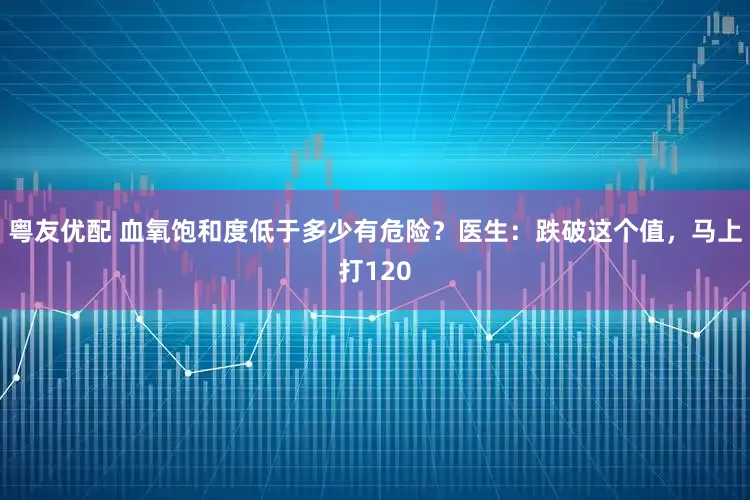 粤友优配 血氧饱和度低于多少有危险？医生：跌破这个值，马上打120